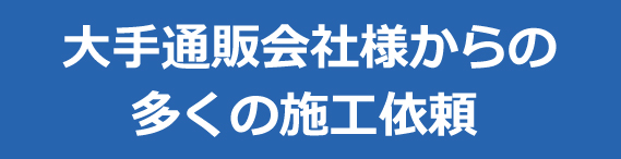 大手通販会社様からの多くの施工依頼 大手通販会社様からの多くの施工依頼
